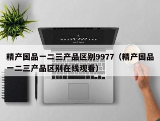 精产国品一二三产品区别9977（精产国品一二三产品区别在线观看）