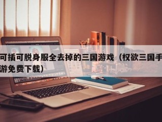 可插可脱身服全去掉的三国游戏（权欲三国手游免费下载）