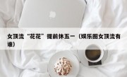 女顶流“花花”提前休五一（娱乐圈女顶流有谁）