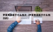 罗蒙男装属于什么档次（罗蒙男装属于什么档次的）