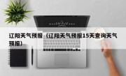 辽阳天气预报（辽阳天气预报15天查询天气预报）