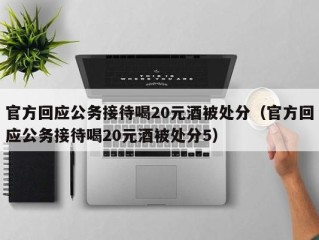官方回应公务接待喝20元酒被处分（官方回应公务接待喝20元酒被处分5）