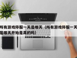 所有游戏停服一天是哪天（所有游戏停服一天是哪天开始是真的吗）