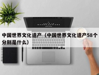 中国世界文化遗产（中国世界文化遗产58个分别是什么）