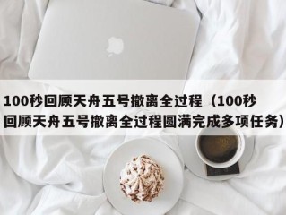 100秒回顾天舟五号撤离全过程（100秒回顾天舟五号撤离全过程圆满完成多项任务）