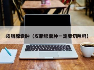 皮脂腺囊肿（皮脂腺囊肿一定要切除吗）
