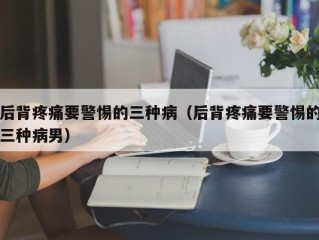 后背疼痛要警惕的三种病（后背疼痛要警惕的三种病男）
