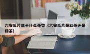 六安瓜片属于什么茶类（六安瓜片是红茶还是绿茶）