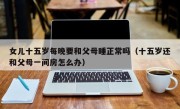 女儿十五岁每晚要和父母睡正常吗（十五岁还和父母一间房怎么办）