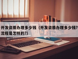 开发资质办理多少钱（开发资质办理多少钱?流程是怎样的?）