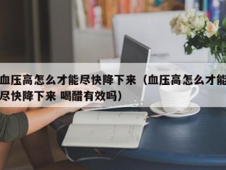 血压高怎么才能尽快降下来（血压高怎么才能尽快降下来 喝醋有效吗）