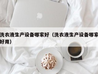 洗衣液生产设备哪家好（洗衣液生产设备哪家好用）
