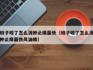 蚊子咬了怎么消肿止痒最快（蚊子咬了怎么消肿止痒最快风油精）