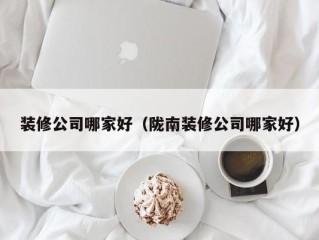 装修公司哪家好（陇南装修公司哪家好）