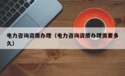 电力咨询资质办理（电力咨询资质办理需要多久）