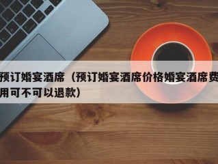 预订婚宴酒席（预订婚宴酒席价格婚宴酒席费用可不可以退款）
