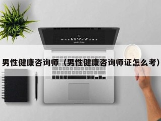 男性健康咨询师（男性健康咨询师证怎么考）
