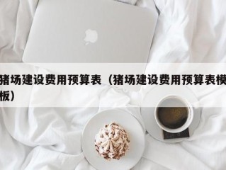 猪场建设费用预算表（猪场建设费用预算表模板）