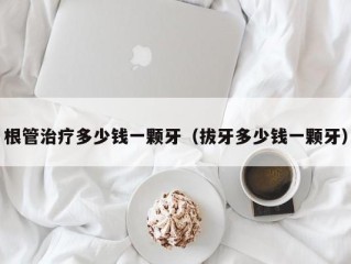 根管治疗多少钱一颗牙（拔牙多少钱一颗牙）