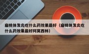 扁桃体发炎吃什么药效果最好（扁桃体发炎吃什么药效果最好阿莫西林）