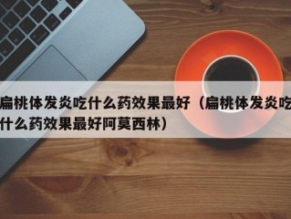 扁桃体发炎吃什么药效果最好（扁桃体发炎吃什么药效果最好阿莫西林）