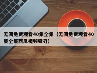 无间免费观看40集全集（无间免费观看40集全集西瓜视频锋刃）