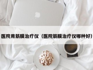 医院用筋膜治疗仪（医院筋膜治疗仪哪种好）