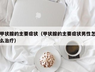 甲状腺的主要症状（甲状腺的主要症状男性怎么治疗）