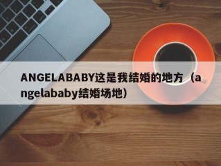 ANGELABABY这是我结婚的地方（angelababy结婚场地）
