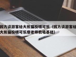 园方谈游客给大熊猫投喂可乐（园方谈游客给大熊猫投喂可乐廖老师教唱基础）