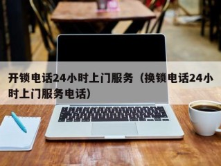开锁电话24小时上门服务（换锁电话24小时上门服务电话）