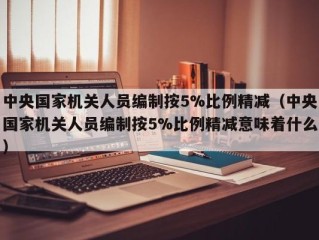 中央国家机关人员编制按5%比例精减（中央国家机关人员编制按5%比例精减意味着什么）
