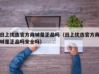 日上优选官方商城是正品吗（日上优选官方商城是正品吗安全吗）