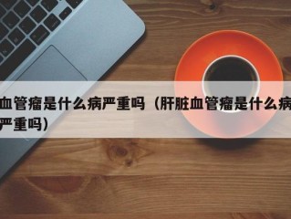 血管瘤是什么病严重吗（肝脏血管瘤是什么病严重吗）