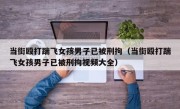当街殴打踹飞女孩男子已被刑拘（当街殴打踹飞女孩男子已被刑拘视频大全）
