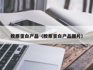 胶原蛋白产品（胶原蛋白产品图片）