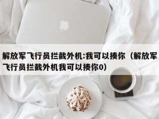 解放军飞行员拦截外机:我可以揍你（解放军飞行员拦截外机我可以揍你0）