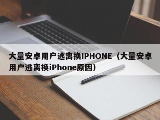大量安卓用户逃离换IPHONE（大量安卓用户逃离换iPhone原因）