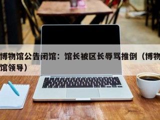 博物馆公告闭馆：馆长被区长辱骂推倒（博物馆领导）