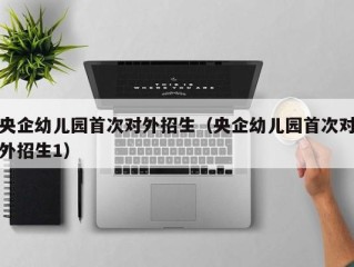 央企幼儿园首次对外招生（央企幼儿园首次对外招生1）