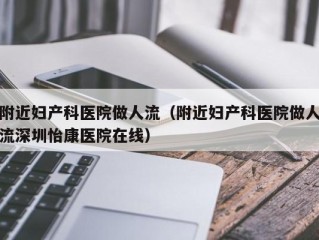 附近妇产科医院做人流（附近妇产科医院做人流深圳怡康医院在线）