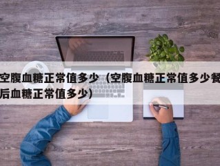 空腹血糖正常值多少（空腹血糖正常值多少餐后血糖正常值多少）