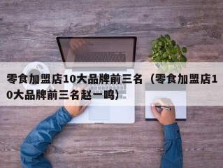 零食加盟店10大品牌前三名（零食加盟店10大品牌前三名赵一鸣）