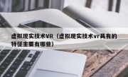 虚拟现实技术VR（虚拟现实技术vr具有的特征主要有哪些）