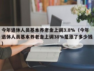 今年退休人员基本养老金上调3.8%（今年退休人员基本养老金上调38%是涨了多少钱）