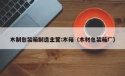 木制包装箱制造主营:木箱（木材包装箱厂）
