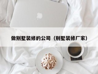 做别墅装修的公司（别墅装修厂家）
