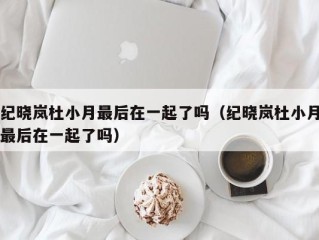 纪晓岚杜小月最后在一起了吗（纪晓岚杜小月最后在一起了吗）
