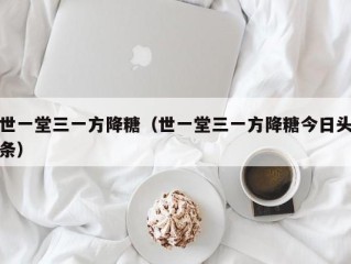世一堂三一方降糖（世一堂三一方降糖今日头条）