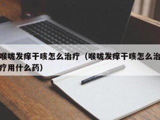 喉咙发痒干咳怎么治疗（喉咙发痒干咳怎么治疗用什么药）
